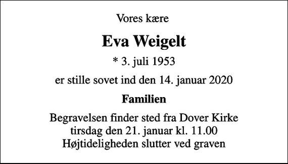 <p>Vores kære<br />Eva Weigelt<br />* 3. juli 1953<br />er stille sovet ind den 14. januar 2020<br />Familien<br />Begravelsen finder sted fra Dover Kirke tirsdag den 21. januar kl. 11.00 Højtideligheden slutter ved graven</p>