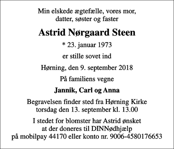<p>Min elskede ægtefælle, vores mor, datter, søster og faster<br />Astrid Nørgaard Steen<br />* 23. januar 1973<br />er stille sovet ind<br />Hørning, den 9. september 2018<br />På familiens vegne<br />Jannik, Carl og Anna<br />Begravelsen finder sted fra Hørning Kirke torsdag den 13. september kl. 13.00<br />I stedet for blomster har Astrid ønsket at der doneres til DINNødhjælp på mobilpay 44170 eller konto nr. 9006-4580176653</p>