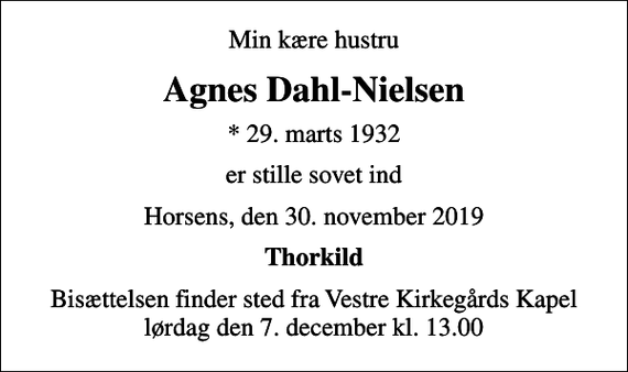 <p>Min kære hustru<br />Agnes Dahl-Nielsen<br />* 29. marts 1932<br />er stille sovet ind<br />Horsens, den 30. november 2019<br />Thorkild<br />Bisættelsen finder sted fra Vestre Kirkegårds Kapel lørdag den 7. december kl. 13.00</p>