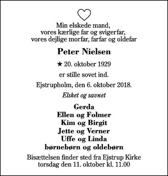 <p>Min elskede mand, vores kærlige far og svigerfar, vores dejlige morfar, farfar og oldefar<br />Peter Nielsen<br />* 20. oktober 1929<br />er stille sovet ind.<br />Ejstrupholm, den 6. oktober 2018.<br />Elsket og savnet<br />Gerda Ellen og Folmer Kim og Birgit Jette og Verner Uffe og Linda børnebørn og oldebørn<br />Bisættelsen finder sted fra Ejstrup Kirke torsdag den 11. oktober kl. 11.00</p>