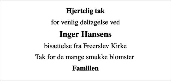 <p>Hjertelig tak<br />for venlig deltagelse ved<br />Inger Hansens<br />bisættelse fra Freerslev Kirke<br />Tak for de mange smukke blomster<br />Familien</p>