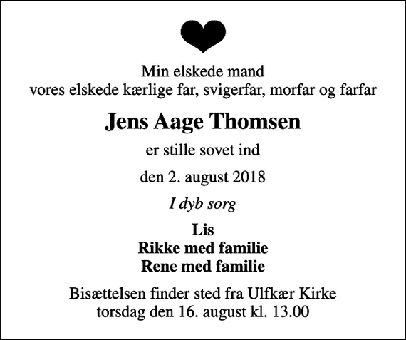 <p>Min elskede mand vores elskede kærlige far, svigerfar, morfar og farfar<br />Jens Aage Thomsen<br />er stille sovet ind<br />den 2. august 2018<br />I dyb sorg<br />Lis Rikke med familie Rene med familie<br />Bisættelsen finder sted fra Ulfkær Kirke torsdag den 16. august kl. 13.00</p>