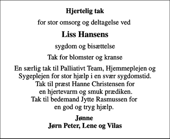 <p>Hjertelig tak<br />for stor omsorg og deltagelse ved<br />Liss Hansens<br />sygdom og bisættelse<br />Tak for blomster og kranse<br />En særlig tak til Palliativt Team, Hjemmeplejen og Sygeplejen for stor hjælp i en svær sygdomstid. Tak til præst Hanne Christensen for en hjertevarm og smuk prædiken. Tak til bedemand Jytte Rasmussen for en god og tryg hjælp.<br />Jønne Jørn Peter, Lene og Vilas</p>