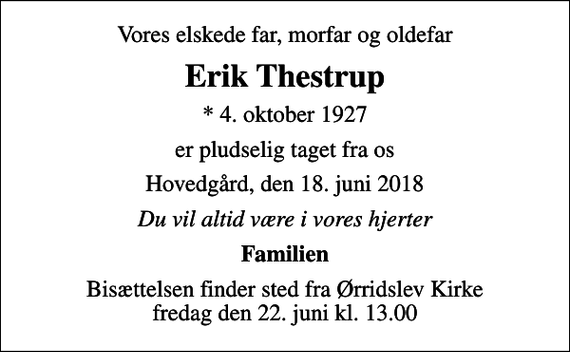<p>Vores elskede far, morfar og oldefar<br />Erik Thestrup<br />* 4. oktober 1927<br />er pludselig taget fra os<br />Hovedgård, den 18. juni 2018<br />Du vil altid være i vores hjerter<br />Familien<br />Bisættelsen finder sted fra Ørridslev Kirke fredag den 22. juni kl. 13.00</p>