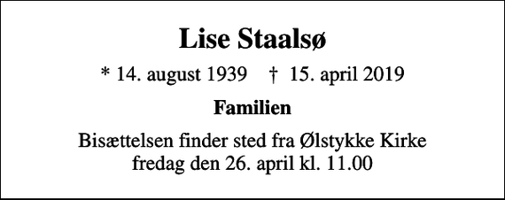 <p>Lise Staalsø<br />* 14. august 1939 ✝ 15. april 2019<br />Familien<br />Bisættelsen finder sted fra Ølstykke Kirke fredag den 26. april kl. 11.00</p>