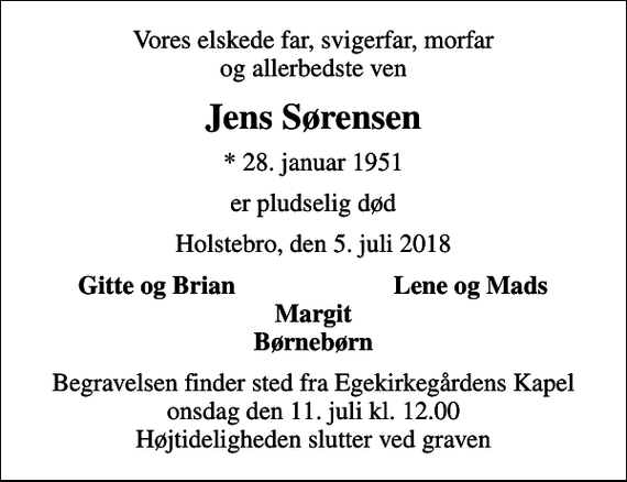 <p>Vores elskede far, svigerfar, morfar og allerbedste ven<br />Jens Sørensen<br />* 28. januar 1951<br />er pludselig død<br />Holstebro, den 5. juli 2018<br />Gitte og Brian<br />Lene og Mads<br />Begravelsen finder sted fra Egekirkegårdens Kapel onsdag den 11. juli kl. 12.00 Højtideligheden slutter ved graven</p>
