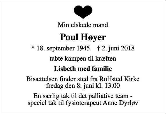 <p>Min elskede mand<br />Poul Høyer<br />* 18. september 1945 ✝ 2. juni 2018<br />tabte kampen til kræften<br />Lisbeth med familie<br />Bisættelsen finder sted fra Rolfsted Kirke fredag den 8. juni kl. 13.00<br />En særlig tak til det palliative team - speciel tak til fysioterapeut Anne Dyrløv</p>