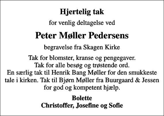 <p>Hjertelig tak<br />for venlig deltagelse ved<br />Peter Møller Pedersens<br />begravelse fra Skagen Kirke<br />Tak for blomster, kranse og pengegaver. Tak for alle besøg og trøstende ord. En særlig tak til Henrik Bang Møller for den smukkeste tale i kirken. Tak til Bjørn Møller fra Buurgaard &amp; Jessen for god og kompetent hjælp.<br />Bolette Christoffer, Josefine og Sofie</p>