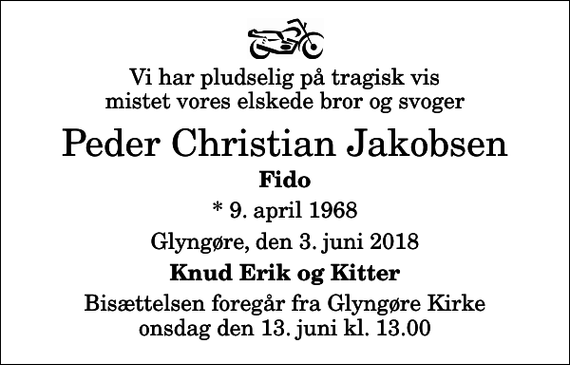 <p>Vi har pludselig på tragisk vis mistet vores elskede bror og svoger<br />Peder Christian Jakobsen<br />Fido<br />* 9. april 1968<br />Glyngøre, den 3. juni 2018<br />Knud Erik og Kitter<br />Bisættelsen foregår fra Glyngøre Kirke onsdag den 13. juni kl. 13.00</p>
