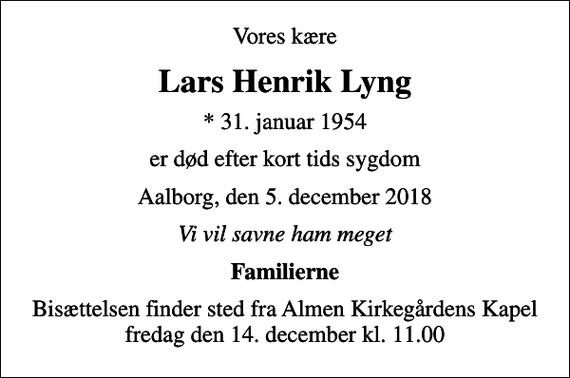 <p>Vores kære<br />Lars Henrik Lyng<br />* 31. januar 1954<br />er død efter kort tids sygdom<br />Aalborg, den 5. december 2018<br />Vi vil savne ham meget<br />Familierne<br />Bisættelsen finder sted fra Almen Kirkegårdens Kapel fredag den 14. december kl. 11.00</p>
