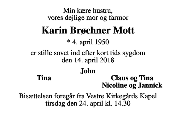 <p>Min kære hustru, vores dejlige mor og farmor<br />Karin Brøchner Mott<br />* 4. april 1950<br />er stille sovet ind efter kort tids sygdom den 14. april 2018<br />John<br />Tina<br />Claus og Tina<br />Nicoline og Jannick<br />Bisættelsen foregår fra Vestre Kirkegårds Kapel tirsdag den 24. april kl. 14.30</p>