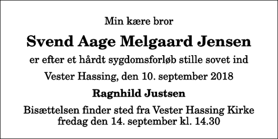 <p>Min kære bror<br />Svend Aage Melgaard Jensen<br />er efter et hårdt sygdomsforløb stille sovet ind<br />Vester Hassing, den 10. september 2018<br />Ragnhild Justsen<br />Bisættelsen finder sted fra Vester Hassing Kirke fredag den 14. september kl. 14.30</p>