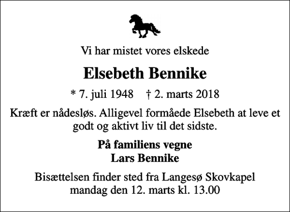 <p>Vi har mistet vores elskede<br />Elsebeth Bennike<br />* 7. juli 1948 ✝ 2. marts 2018<br />Kræft er nådesløs. Alligevel formåede Elsebeth at leve et godt og aktivt liv til det sidste.<br />På familiens vegne Lars Bennike<br />Bisættelsen finder sted fra Langesø Skovkapel mandag den 12. marts kl. 13.00</p>