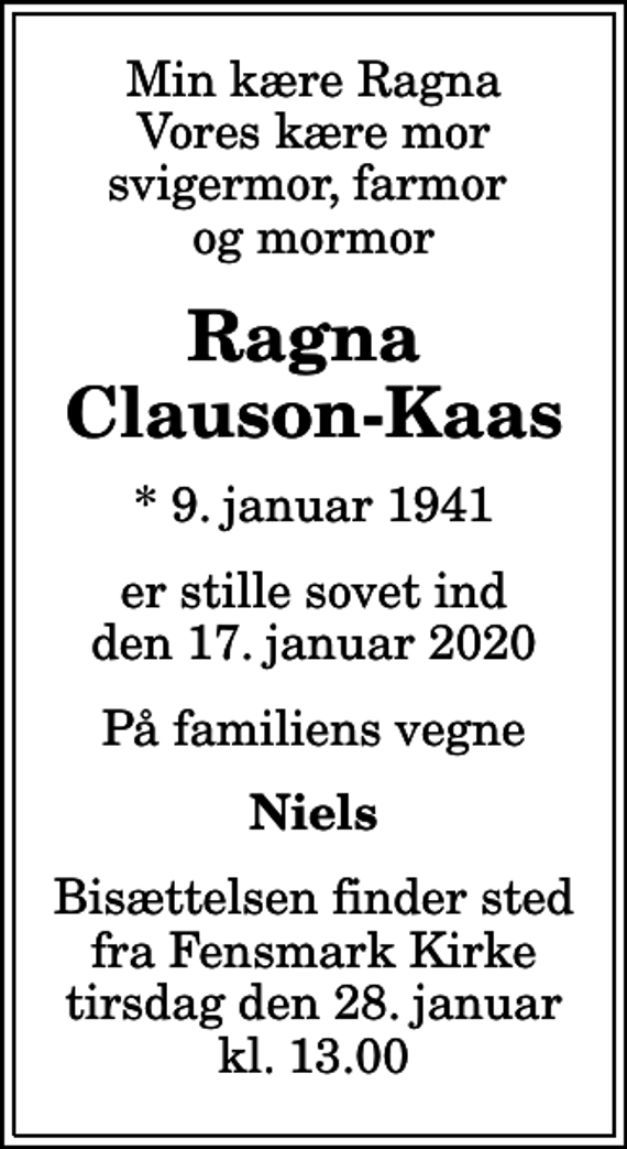 <p>Min kære Ragna Vores kære mor svigermor, farmor og mormor<br />Ragna Clauson-Kaas<br />* 9. januar 1941<br />er stille sovet ind den 17. januar 2020<br />På familiens vegne<br />Niels<br />Bisættelsen finder sted fra Fensmark Kirke tirsdag den 28. januar kl. 13.00</p>