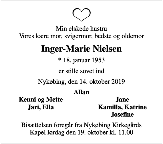 <p>Min elskede hustru Vores kære mor, svigermor, bedste og oldemor<br />Inger-Marie Nielsen<br />* 18. januar 1953<br />er stille sovet ind<br />Nykøbing, den 14. oktober 2019<br />Allan<br />Kenni og Mette<br />Jane<br />Jari, Ella<br />Kamilla, Katrine<br />Josefine<br />Bisættelsen foregår fra Nykøbing Kirkegårds Kapel lørdag den 19. oktober kl. 11.00</p>