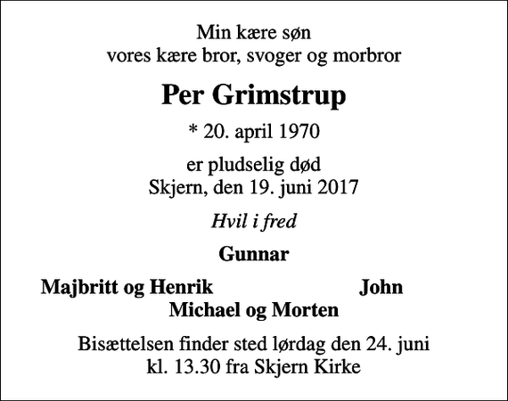 <p>Min kære søn vores kære bror, svoger og morbror<br />Per Grimstrup<br />* 20. april 1970<br />er pludselig død Skjern, den 19. juni 2017<br />Hvil i fred<br />Gunnar<br />Majbritt og Henrik<br />John<br />Bisættelsen finder sted lørdag den 24. juni kl. 13.30 fra Skjern Kirke</p>