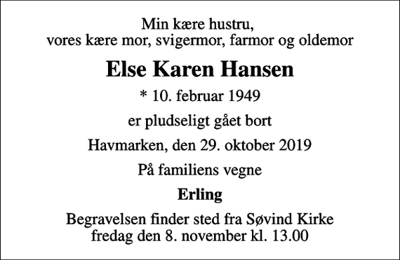 <p>Min kære hustru, vores kære mor, svigermor, farmor og oldemor<br />Else Karen Hansen<br />* 10. februar 1949<br />er pludseligt gået bort<br />Havmarken, den 29. oktober 2019<br />På familiens vegne<br />Erling<br />Begravelsen finder sted fra Søvind Kirke fredag den 8. november kl. 13.00</p>