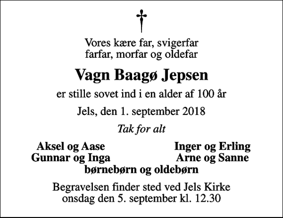 <p>Vores kære far, svigerfar farfar, morfar og oldefar<br />Vagn Baagø Jepsen<br />er stille sovet ind i en alder af 100 år<br />Jels, den 1. september 2018<br />Tak for alt<br />Aksel og Aase<br />Inger og Erling<br />Gunnar og Inga<br />Arne og Sanne<br />Begravelsen finder sted ved Jels Kirke onsdag den 5. september kl. 12.30</p>