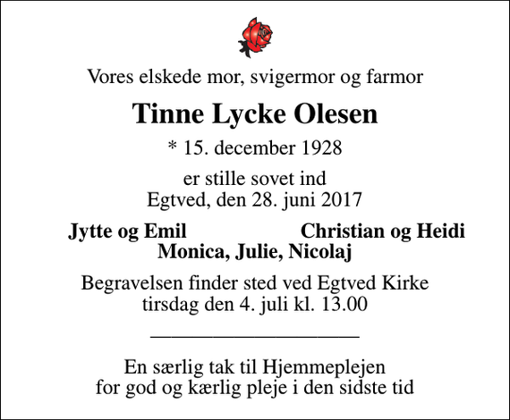 <p>Vores elskede mor, svigermor og farmor<br />Tinne Lycke Olesen<br />* 15. december 1928<br />er stille sovet ind Egtved, den 28. juni 2017<br />Jytte og Emil<br />Christian og Heidi<br />Begravelsen finder sted ved Egtved Kirke tirsdag den 4. juli kl. 13.00<br />En særlig tak til Hjemmeplejen for god og kærlig pleje i den sidste tid</p>
