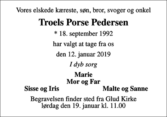 <p>Vores elskede kæreste, søn, bror, svoger og onkel<br />Troels Porse Pedersen<br />* 18. september 1992<br />har valgt at tage fra os<br />den 12. januar 2019<br />I dyb sorg<br />Marie Mor og Far<br />Sisse og Iris<br />Malte og Sanne<br />Begravelsen finder sted fra Glud Kirke lørdag den 19. januar kl. 11.00</p>