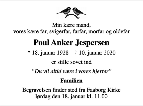 <p>Min kære mand, vores kære far, svigerfar, farfar, morfar og oldefar<br />Poul Anker Jespersen<br />* 18. januar 1928 ✝ 10. januar 2020<br />er stille sovet ind<br />Du vil altid være i vores hjerter<br />Familien<br />Begravelsen finder sted fra Faaborg Kirke lørdag den 18. januar kl. 11.00</p>
