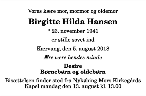 <p>Vores kære mor, mormor og oldemor<br />Birgitte Hilda Hansen<br />* 23. november 1941<br />er stille sovet ind<br />Kærvang, den 5. august 2018<br />Ære være hendes minde<br />Desire Børnebørn og oldebørn<br />Bisættelsen finder sted fra Nykøbing Mors Kirkegårds Kapel mandag den 13. august kl. 13.00</p>