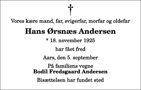 <p>Vores kære mand, far, svigerfar, morfar og oldefar<br />Hans Ørsnæs Andersen<br />* 18. november 1925<br />har fået fred<br />Aars, den 5. september<br />På familiens vegne<br />Bodil Fredsgaard Andersen<br />Bisættelsen har fundet sted</p>