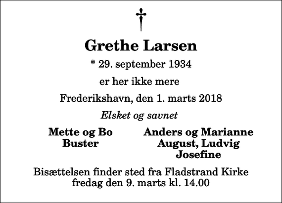 <p>Grethe Larsen<br />* 29. september 1934<br />er her ikke mere<br />Frederikshavn, den 1. marts 2018<br />Elsket og savnet<br />Mette og Bo<br />Anders og Marianne<br />Buster<br />August, Ludvig<br />Josefine<br />Bisættelsen finder sted fra Fladstrand Kirke fredag den 9. marts kl. 14.00</p>