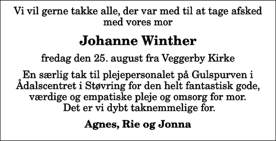 <p>Johanne Winther<br />fredag den 25. august fra Veggerby Kirke<br />En særlig tak til plejepersonalet på Gulspurven i Ådalscentret i Støvring for den helt fantastisk gode, værdige og empatiske pleje og omsorg for mor. Det er vi dybt taknemmelige for.<br />Agnes, Rie og Jonna</p>