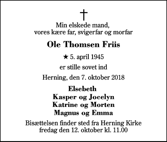 <p>Min elskede mand, vores kære far, svigerfar og morfar<br />Ole Thomsen Friis<br />* 5. april 1945<br />er stille sovet ind<br />Herning, den 7. oktober 2018<br />Elsebeth Kasper og Jocelyn Katrine og Morten Magnus og Emma<br />Bisættelsen finder sted fra Herning Kirke fredag den 12. oktober kl. 11.00</p>