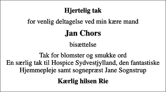 <p>Hjertelig tak<br />for venlig deltagelse ved min kære mand<br />Jan Chors<br />bisættelse<br />Tak for blomster og smukke ord En særlig tak til Hospice Sydvestjylland, den fantastiske Hjemmepleje samt sognepræst Jane Sognstrup<br />Kærlig hilsen Rie</p>