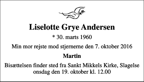 <p>Liselotte Grye Andersen<br />* 30. marts 1960<br />Min mor rejste mod stjernerne den 7. oktober 2016<br />Martin<br />Bisættelsen finder sted fra Sankt Mikkels Kirke, Slagelse onsdag den 19. oktober kl. 12.00</p>