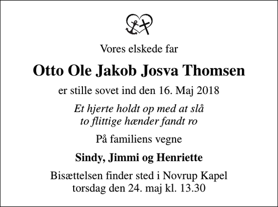<p>Vores elskede far<br />Otto Ole Jakob Josva Thomsen<br />er stille sovet ind den 16. Maj 2018<br />Et hjerte holdt op med at slå to flittige hænder fandt ro<br />På familiens vegne<br />Sindy, Jimmi og Henriette<br />Bisættelsen finder sted i Novrup Kapel torsdag den 24. maj kl. 13.30</p>