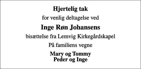 <p>Hjertelig tak<br />for venlig deltagelse ved<br />Inge Røn Johansens<br />bisættelse fra Lemvig Kirkegårdskapel<br />På familiens vegne<br />Mary og Tommy Peder og Inge</p>
