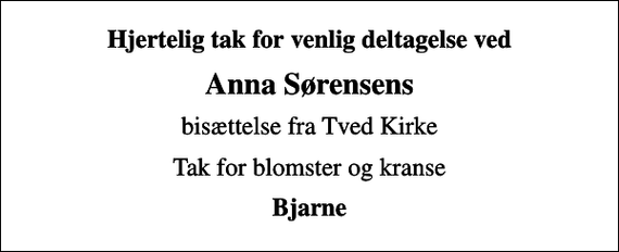 <p>Hjertelig tak for venlig deltagelse ved<br />Anna Sørensens<br />bisættelse fra Tved Kirke<br />Tak for blomster og kranse<br />Bjarne</p>