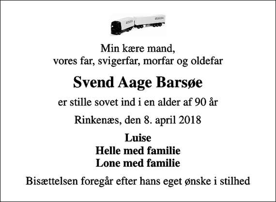 <p>Min kære mand, vores far, svigerfar, morfar og oldefar<br />Svend Aage Barsøe<br />er stille sovet ind i en alder af 90 år<br />Rinkenæs, den 8. april 2018<br />Luise Helle med familie Lone med familie<br />Bisættelsen foregår efter hans eget ønske i stilhed</p>