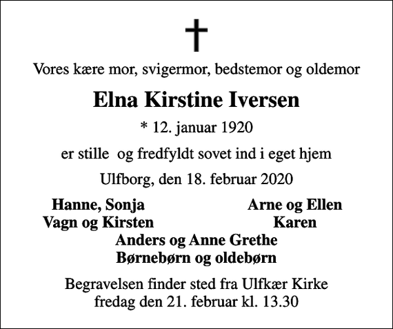 <p>Vores kære mor, svigermor, bedstemor og oldemor<br />Elna Kirstine Iversen<br />* 12. januar 1920<br />er stille og fredfyldt sovet ind i eget hjem<br />Ulfborg, den 18. februar 2020<br />Hanne, Sonja<br />Arne og Ellen<br />Vagn og Kirsten<br />Karen<br />Begravelsen finder sted fra Ulfkær Kirke fredag den 21. februar kl. 13.30</p>