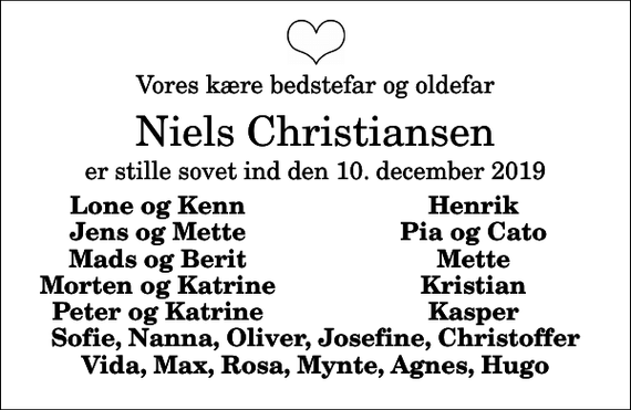 <p>Vores kære bedstefar og oldefar<br />Niels Christiansen<br />er stille sovet ind den 10. december 2019<br />Lone og Kenn<br />Henrik<br />Jens og Mette<br />Pia og Cato<br />Mads og Berit<br />Mette<br />Morten og Katrine<br />Kristian<br />Peter og Katrine<br />Kasper</p>