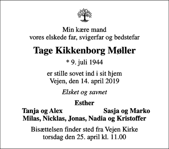 <p>Min kære mand vores elskede far, svigerfar og bedstefar<br />Tage Kikkenborg Møller<br />* 9. juli 1944<br />er stille sovet ind i sit hjem Vejen, den 14. april 2019<br />Elsket og savnet<br />Esther<br />Tanja og Alex<br />Sasja og Marko<br />Bisættelsen finder sted fra Vejen Kirke torsdag den 25. april kl. 11.00</p>