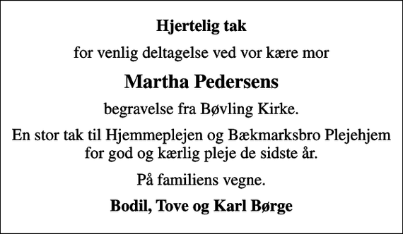 <p>Hjertelig tak<br />for venlig deltagelse ved vor kære mor<br />Martha Pedersens<br />begravelse fra Bøvling Kirke.<br />En stor tak til Hjemmeplejen og Bækmarksbro Plejehjem for god og kærlig pleje de sidste år.<br />På familiens vegne.<br />Bodil, Tove og Karl Børge</p>