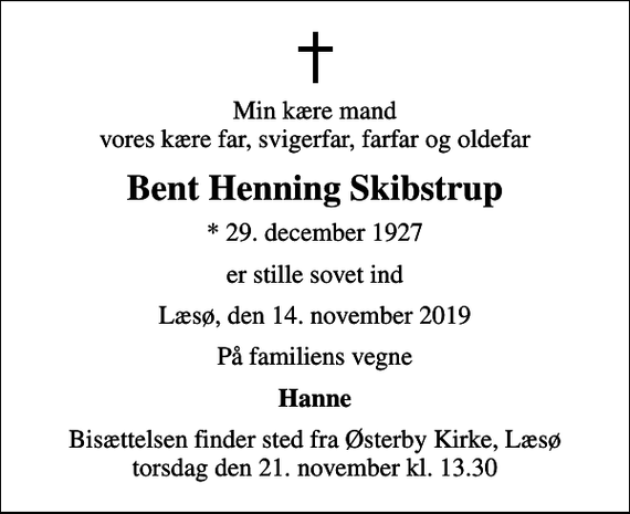 <p>Min kære mand vores kære far, svigerfar, farfar og oldefar<br />Bent Henning Skibstrup<br />* 29. december 1927<br />er stille sovet ind<br />Læsø, den 14. november 2019<br />På familiens vegne<br />Hanne<br />Bisættelsen finder sted fra Østerby Kirke, Læsø torsdag den 21. november kl. 13.30</p>