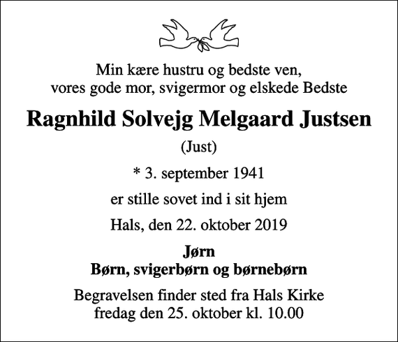 <p>Min kære hustru og bedste ven, vores gode mor, svigermor og elskede Bedste<br />Ragnhild Solvejg Melgaard Justsen<br />(Just)<br />* 3. september 1941<br />er stille sovet ind i sit hjem<br />Hals, den 22. oktober 2019<br />Jørn Børn, svigerbørn og børnebørn<br />Begravelsen finder sted fra Hals Kirke fredag den 25. oktober kl. 10.00</p>