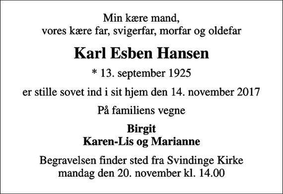 <p>Min kære mand, vores kære far, svigerfar, morfar og oldefar<br />Karl Esben Hansen<br />* 13. september 1925<br />er stille sovet ind i sit hjem den 14. november 2017<br />På familiens vegne<br />Birgit Karen-Lis og Marianne<br />Begravelsen finder sted fra Svindinge Kirke mandag den 20. november kl. 14.00</p>