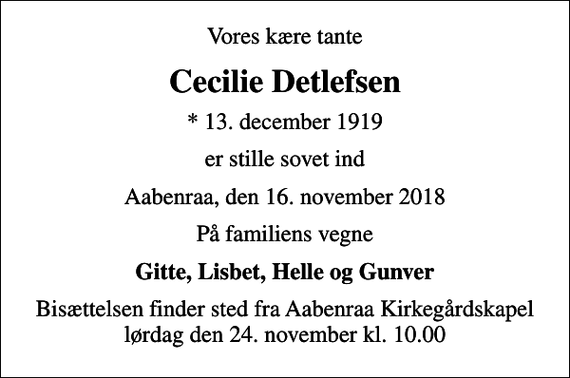 <p>Vores kære tante<br />Cecilie Detlefsen<br />* 13. december 1919<br />er stille sovet ind<br />Aabenraa, den 16. november 2018<br />På familiens vegne<br />Gitte, Lisbet, Helle og Gunver<br />Bisættelsen finder sted fra Aabenraa Kirkegårdskapel lørdag den 24. november kl. 10.00</p>