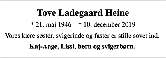 <p>Tove Ladegaard Heine<br />* 21. maj 1946 ✝ 10. december 2019<br />Vores kære søster, svigerinde og faster er stille sovet ind.<br />Kaj-Aage, Lissi, børn og svigerbørn.</p>