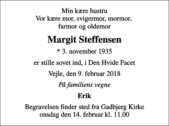 <p>Min kære hustru Vor kære mor, svigermor, mormor, farmor og oldemor<br />Margit Steffensen<br />* 3. november 1935<br />er stille sovet ind, i Den Hvide Facet<br />Vejle, den 9. februar 2018<br />På familiens vegne<br />Erik<br />Begravelsen finder sted fra Gadbjerg Kirke onsdag den 14. februar kl. 11.00</p>