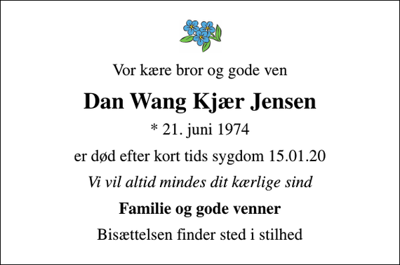 <p>Vor kære bror og gode ven<br />Dan Wang Kjær Jensen<br />* 21. juni 1974<br />er død efter kort tids sygdom 15.01.20<br />Vi vil altid mindes dit kærlige sind<br />Familie og gode venner<br />Bisættelsen finder sted i stilhed</p>