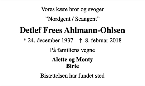 <p>Vores kære bror og svoger<br />Nordgent / Scangent<br />Detlef Frees Ahlmann-Ohlsen<br />* 24. december 1937 ✝ 8. februar 2018<br />På familiens vegne<br />Alette og Monty Birte<br />Bisættelsen har fundet sted</p>