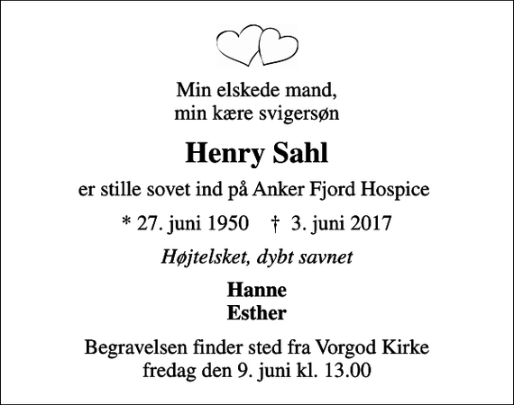<p>Min elskede mand, min kære svigersøn<br />Henry Sahl<br />er stille sovet ind på Anker Fjord Hospice<br />* 27. juni 1950 ✝ 3. juni 2017<br />Højtelsket, dybt savnet<br />Hanne Esther<br />Begravelsen finder sted fra Vorgod Kirke fredag den 9. juni kl. 13.00</p>