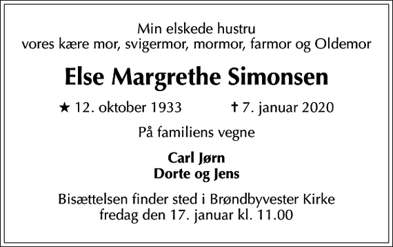 <p>Min elskede hustru vores kære mor, svigermor, mormor, farmor og Oldemor<br />Else Margrethe Simonsen<br />* 12. oktober 1933 ✝ 7. januar 2020<br />På familiens vegne<br />Carl Jørn Dorte og Jens<br />Bisættelsen finder sted i Brøndbyvester Kirke fredag den 17. januar kl. 11.00</p>